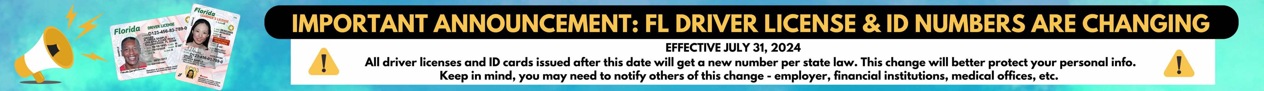 Important announcement - Florida driver license and ID numbers are changing. Effective July 31, 2024 - All driver licenses and ID cards issued after this date will get a new number per state law. This change will better protect your personal info. Keep in mind, you may need to notify others of this change - employer, financial institutions, medical offices, etc.