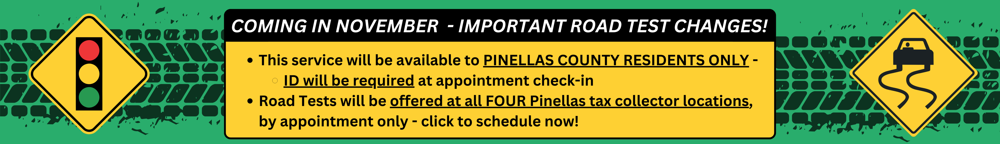 Coming in November - Important road test changes! This service will be available to pinellas county residents only - ID will be required at appointment check-in. Road tests will be offered at all four pinellas tax collector locations, by appointment only - click to schedule now!